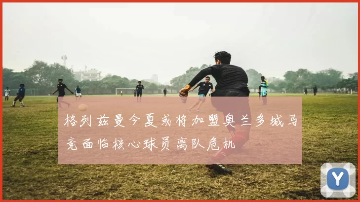 格列兹曼今夏或将加盟奥兰多城马竞面临核心球员离队危机