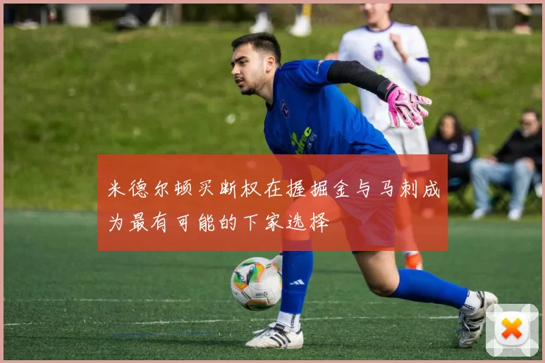 米德尔顿买断权在握掘金与马刺成为最有可能的下家选择