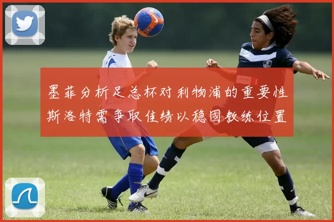 墨菲分析足总杯对利物浦的重要性斯洛特需争取佳绩以稳固教练位置