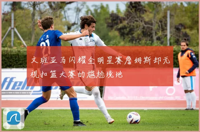 文班亚马闪耀全明星赛詹姆斯却无视扣篮大赛的尴尬境地