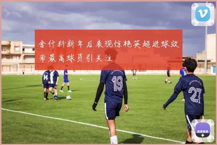 舍什科新年后表现惊艳英超进球效率最高球员引关注