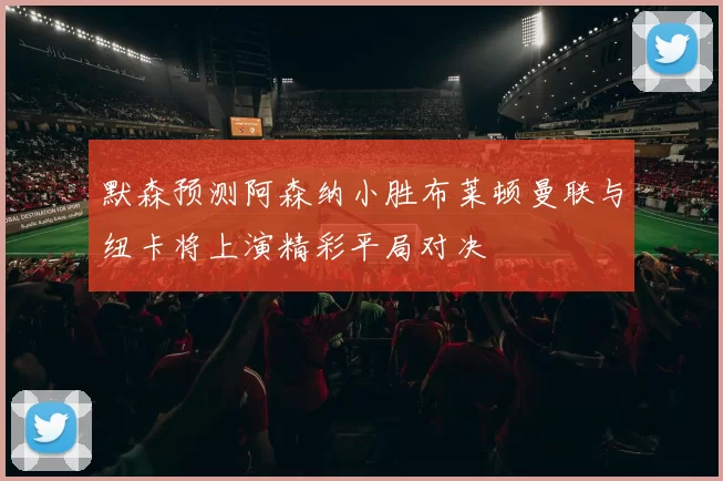 默森预测阿森纳小胜布莱顿曼联与纽卡将上演精彩平局对决