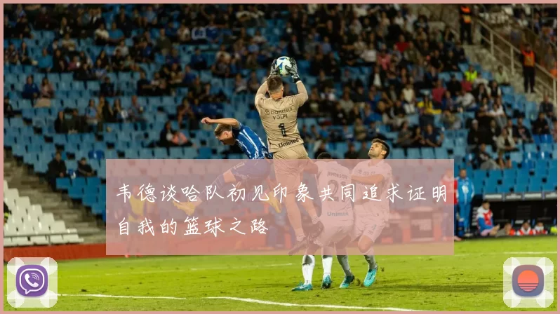 韦德谈哈队初见印象共同追求证明自我的篮球之路