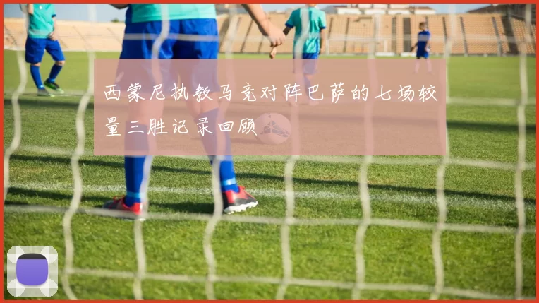 西蒙尼执教马竞对阵巴萨的七场较量三胜记录回顾