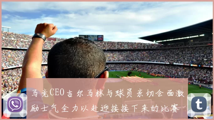 马竞CEO吉尔马林与球员亲切会面激励士气全力以赴迎接接下来的比赛