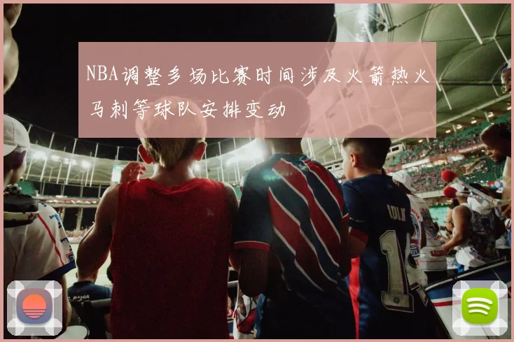 NBA调整多场比赛时间涉及火箭热火马刺等球队安排变动