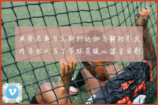 库蒂尼奥与瓦斯科达伽马解约引发内马尔大马丁等球星暖心留言安慰